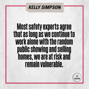 Most safety experts agree that as long as we continue to work alone with the random public showing and selling homes, we are at risk and remain vulnerable.