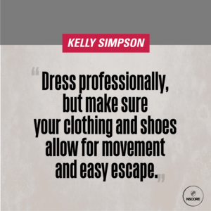 Dress professionally, but make sure your clothing and shoes allow for movement and easy escape.